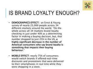 IS BRAND LOYALTY ENOUGH? 
• DEMOGRAPHICS EFFECT: an Ernst & Young 
survey of nearly 25,000 people across 34 
different markets around the world. “On the 
whole across all 34 markets brand loyalty 
checking in just under 40% as a determining 
factor in making a buying decision, but, that 
number dropped to just 25% in the US, a 
highly significant decrease in the number of 
American consumers who say brand loyalty is 
something that impacts their buying 
behaviour.” 
• MOBILE EFFECT: nearly 75% of consumers 
would switch brands if offered real-time 
discounts and promotions that were delivered 
to their smartphones in real time while they 
were shopping in a store. 
 