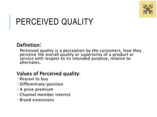 PERCEIVED QUALITY 
Definition: 
Perceived quality is a perception by the customers, how they 
perceive the overall quality or superiority of a product or 
service with respect to its intended purpose, relative to 
alternates. 
Values of Perceived quality: 
 Reason to buy 
 Differentiate/position 
 A price premium 
 Channel member interest 
 Brand extensions 
 