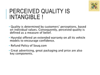 PERCEIVED QUALITY IS 
INTANGIBLE ! 
• Quality is determined by customers’ perceptions, based 
on individual values. Consequently, perceived quality is 
defined as a measure of belief. 
• Hyundai offered an extended warranty on all its vehicle 
models to encourage confidence. 
• Refund Policy of Souq.com 
• Great advertising, great packaging and price are also 
key components. 
 