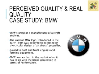 PERCEIVED QUALITY & REAL 
QUALITY 
CASE STUDY: BMW 
•BMW started as a manufacturer of aircraft 
engines. 
•The current BMW logo, introduced in the 
early 1920, was believed to be based on 
the circular design of an aircraft propeller. 
•turned to boat and truck engines and 
farming equipment. 
•BMW comes first in the market when it 
has to do with the brand perception in 
terms of Performance. 
 