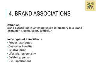 4. BRAND ASSOCIATIONS 
Definition: 
Brand association is anything linked in memory to a Brand 
(character, slogan, color, symbol..) 
Some types of associations: 
 Product attributes 
 Customer benefits 
 Relative price 
 Lifestyle/ personality 
 Celebrity/ person 
 Use/ applications 
 