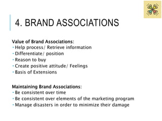 4. BRAND ASSOCIATIONS 
Value of Brand Associations: 
 Help process/ Retrieve information 
 Differentiate/ position 
 Reason to buy 
 Create positive attitude/ Feelings 
 Basis of Extensions 
Maintaining Brand Associations: 
 Be consistent over time 
 Be consistent over elements of the marketing program 
 Manage disasters in order to minimize their damage 
 