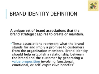 BRAND IDENTITY DEFINITION 
A unique set of brand associations that the 
brand strategist aspires to create or maintain. 
 These associations represent what the brand 
stands for and imply a promise to customers 
from the organization members. Brand identity 
should help establish a relationship between 
the brand and the customer by generating a 
value proposition involving functional, 
emotional, or self-expressive benefits” 
 