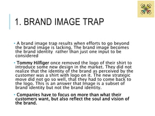 1. BRAND IMAGE TRAP 
• A brand image trap results when efforts to go beyond 
the brand image is lacking. The brand image becomes 
the brand identity rather than just one input to be 
considered 
• Tommy Hilfiger once removed the logo of their shirt to 
introduce some new design in the market. They did not 
realize that the identity of the brand as perceived by the 
customer was a shirt with logo on it. The new strategic 
move did not go so well, that they had to come back to 
the logo. This is an answer that Image is a subset of 
brand identity but not the brand identity. 
• Companies have to focus on more than what their 
customers want, but also reflect the soul and vision of 
the brand. 
 