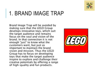 1. BRAND IMAGE TRAP 
Brand Image Trap will be avoided by 
making sure that the LEGO Group 
develops innovative toys, which suit 
the target audience and remains 
focus on the soul and vision of the 
brand. In that connection it is not 
enough “just” to know what the 
customers want, but just as 
important to maintain the brand 
vision and mission. Thus the LEGO 
Group has to focus on developing 
toys that make the target audience 
inspire to explore and challenge their 
creative potentials by offering a range 
of high-quality and fun products. 
 