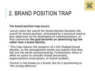 2. BRAND POSITION TRAP 
The brand position trap occurs: 
• occurs when the search for brand identity becomes the 
search for brand position, stimulated by a practical need to 
give objectives to the developing of communications. In 
that connection the goal becomes an advertising tag line 
rather than a brand identity. 
• This trap reduces the progress of a full-fledged brand 
identity, as the management weeds out aspects that they 
feel are not worth communicating. Furthermore, there is 
often no space to consider brand personality, 
organizational associations, or brand symbols. 
• Fevicol is not known as a brand, but by it positioning as 
“the strong adhesive”. 
 