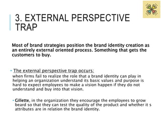 3. EXTERNAL PERSPECTIVE 
TRAP 
Most of brand strategies position the brand identity creation as 
an entirely external oriented process. Something that gets the 
customers to buy. 
• The external perspective trap occurs: 
when firms fail to realize the role that a brand identity can play in 
helping an organization understand its basic values and purpose is 
hard to expect employees to make a vision happen if they do not 
understand and buy into that vision. 
• Gillette, in the organization they encourage the employees to grow 
beard so that they can test the quality of the product and whether it s 
attributes are in relation the brand identity. 
 