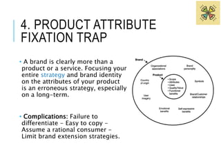 4. PRODUCT ATTRIBUTE 
FIXATION TRAP 
• A brand is clearly more than a 
product or a service. Focusing your 
entire strategy and brand identity 
on the attributes of your product 
is an erroneous strategy, especially 
on a long-term. 
• Complications: Failure to 
differentiate - Easy to copy - 
Assume a rational consumer - 
Limit brand extension strategies. 
 