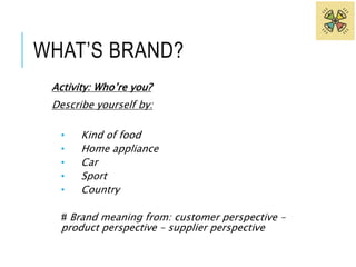 WHAT’S BRAND? 
Activity: Who’re you? 
Describe yourself by: 
• Kind of food 
• Home appliance 
• Car 
• Sport 
• Country 
# Brand meaning from: customer perspective – 
product perspective – supplier perspective 
 