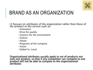 BRAND AS AN ORGANIZATION 
• It focuses on attributes of the organization rather than those of 
the product or the service such as: 
• Innovation 
• Drive for quality 
• Concern for the environment 
• Culture 
• Values 
• Programs of the company 
• Vision 
• Global Vs. Local 
Organizational attributes usually apply to set of products not 
only one product, so that if any competitor can compete to one 
product will not be able to compete to the organizational 
attributes 
 