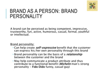 BRAND AS A PERSON: BRAND 
PERSONALITY 
A brand can be perceived as being competent, impressive, 
trustworthy, fun, active, humorous, casual, formal, youthful 
or intellectual. 
Brand personality: 
 Can help create self-expressive benefit that the customer 
can express his/her own personality through this brand 
 Brand personality can be the basis of a relationship 
between the customer and the brand 
 May help communicate a product attribute and thus 
contribute to a functional benefit (Michelin man’s strong 
personality - Fido Dido funny, casual guy) 
 