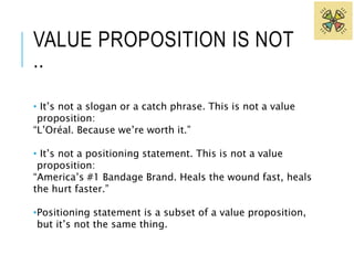 VALUE PROPOSITION IS NOT 
.. 
• It’s not a slogan or a catch phrase. This is not a value 
proposition: 
“L’Oréal. Because we’re worth it.” 
• It’s not a positioning statement. This is not a value 
proposition: 
“America’s #1 Bandage Brand. Heals the wound fast, heals 
the hurt faster.” 
•Positioning statement is a subset of a value proposition, 
but it’s not the same thing. 
 