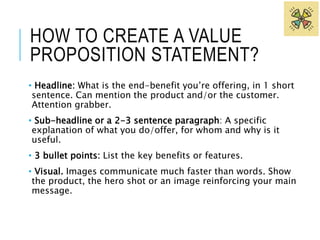 HOW TO CREATE A VALUE 
PROPOSITION STATEMENT? 
• Headline: What is the end-benefit you’re offering, in 1 short 
sentence. Can mention the product and/or the customer. 
Attention grabber. 
• Sub-headline or a 2-3 sentence paragraph: A specific 
explanation of what you do/offer, for whom and why is it 
useful. 
• 3 bullet points: List the key benefits or features. 
• Visual. Images communicate much faster than words. Show 
the product, the hero shot or an image reinforcing your main 
message. 
 