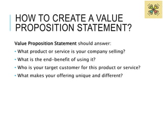 HOW TO CREATE A VALUE 
PROPOSITION STATEMENT? 
Value Proposition Statement should answer: 
• What product or service is your company selling? 
• What is the end-benefit of using it? 
• Who is your target customer for this product or service? 
• What makes your offering unique and different? 
 