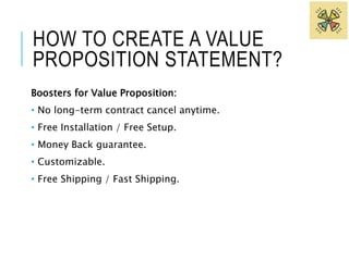 HOW TO CREATE A VALUE 
PROPOSITION STATEMENT? 
Boosters for Value Proposition: 
• No long-term contract cancel anytime. 
• Free Installation / Free Setup. 
• Money Back guarantee. 
• Customizable. 
• Free Shipping / Fast Shipping. 
 