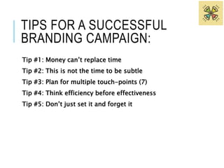 TIPS FOR A SUCCESSFUL 
BRANDING CAMPAIGN: 
Tip #1: Money can’t replace time 
Tip #2: This is not the time to be subtle 
Tip #3: Plan for multiple touch-points (7) 
Tip #4: Think efficiency before effectiveness 
Tip #5: Don’t just set it and forget it 
 