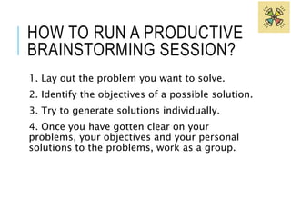 HOW TO RUN A PRODUCTIVE 
BRAINSTORMING SESSION? 
1. Lay out the problem you want to solve. 
2. Identify the objectives of a possible solution. 
3. Try to generate solutions individually. 
4. Once you have gotten clear on your 
problems, your objectives and your personal 
solutions to the problems, work as a group. 
 