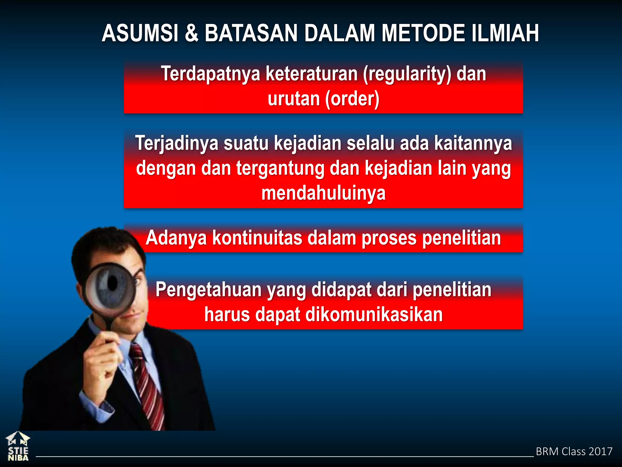 BRM Class 2017
Adanya kontinuitas dalam proses penelitian
Pengetahuan yang didapat dari penelitian
harus dapat dikomunikasikan
ASUMSI & BATASAN DALAM METODE ILMIAH
Terdapatnya keteraturan (regularity) dan
urutan (order)
Terjadinya suatu kejadian selalu ada kaitannya
dengan dan tergantung dan kejadian lain yang
mendahuluinya
 