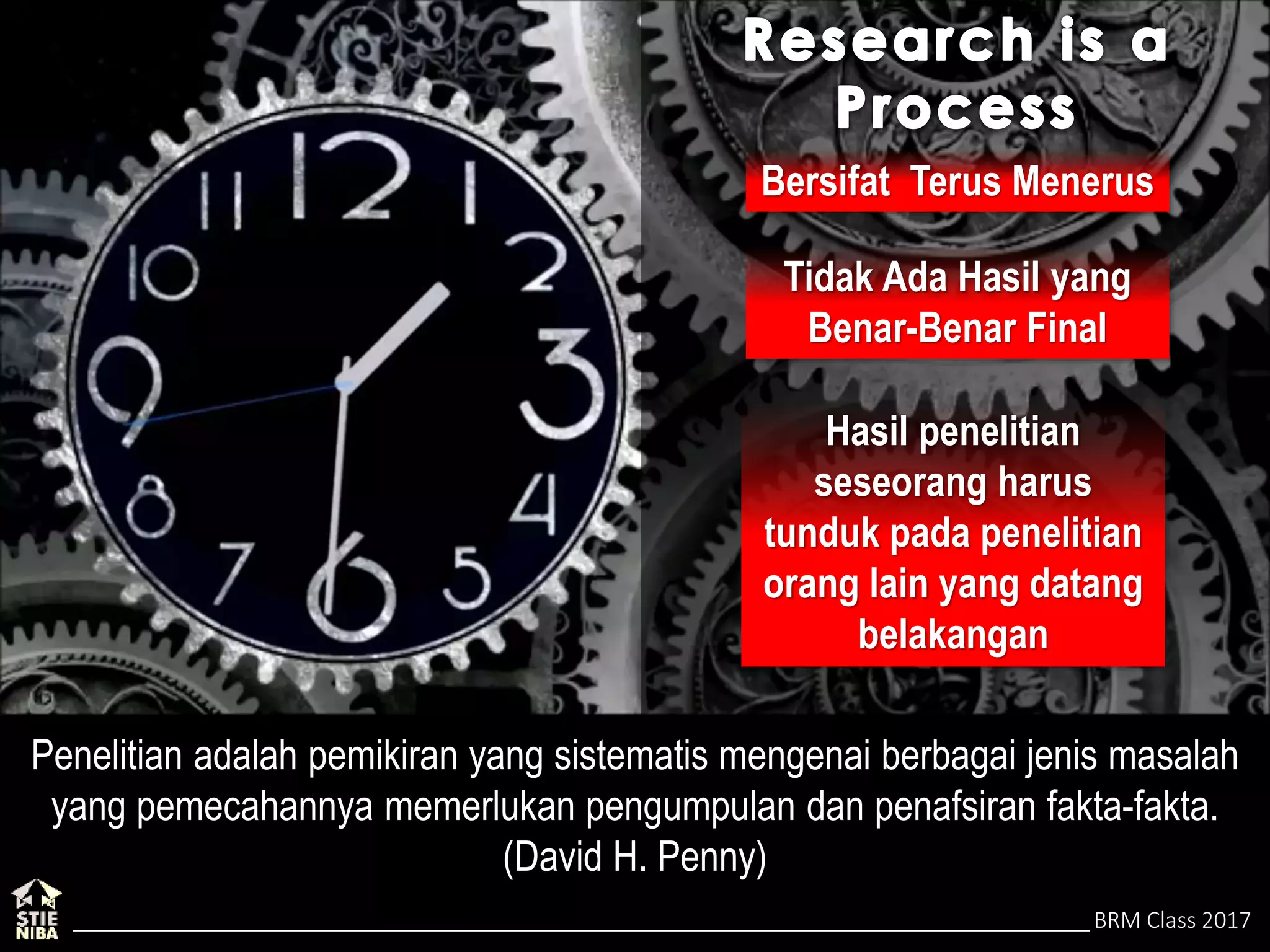 BRM Class 2017
Bersifat Terus Menerus
Tidak Ada Hasil yang
Benar-Benar Final
Hasil penelitian
seseorang harus
tunduk pada penelitian
orang lain yang datang
belakangan
Penelitian adalah pemikiran yang sistematis mengenai berbagai jenis masalah
yang pemecahannya memerlukan pengumpulan dan penafsiran fakta-fakta.
(David H. Penny)
 