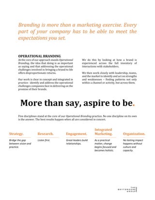 Branding is more than a marketing exercise. Every
part of your company has to be able to meet the
expectations you set.
OPERATIONAL BRANDING
At the core of our approach stands Operational
Branding, the idea that doing is as important
as saying and that addressing the operational
challenges involved in bringing a brand to life
offers disproportionate returns.
Our work is clear in concept and integrated in
practice: identify and address the operational
challenges companies face in delivering on the
promise of their brands.
We do this by looking at how a brand is
experienced across the full inventory of
interactions with stakeholders.
We then work closely with leadership, teams,
and the market to identify and act on strengths
and weaknesses – finding patterns not only
within a channel or activity, but across them.
More than say, aspire to be.
Five disciplines stand at the core of our Operational Branding practice. No one discipline on its own
is the answer. The best results happen when all are considered in concert.
Strategy. Research. Engagement.
Integrated
Marketing. Organization.
Bridge the gap
between vision and
practice.
Listen first. Great leaders build
relationships.
As a practical
matter, change
begins focused and
becomes holistic.
No lasting impact
happens without
culture and
capacity.
 
