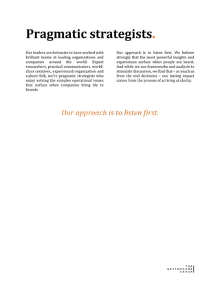 Pragmatic strategists.
Our leaders are fortunate to have worked with
brilliant teams at leading organizations and
companies around the world. Expert
researchers, practical communicators, world-
class creatives, experienced organization and
culture folk, we’re pragmatic strategists who
enjoy solving the complex operational issues
that surface when companies bring life to
brands.
Our approach is to listen first. We believe
strongly that the most powerful insights and
experiences surface when people are heard.
And while we use frameworks and analysis to
stimulate discussion, we find that – as much as
from the end decisions – our lasting impact
comes from the process of arriving at clarity.
Our approach is to listen first.
 