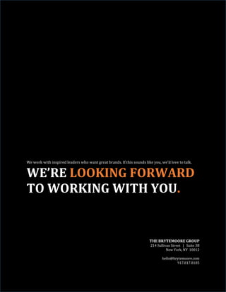 We work with inspired leaders who want great brands. If this sounds like you, we’d love to talk.
WE’RE LOOKING FORWARD
TO WORKING WITH YOU.
THE BRYTEMOORE GROUP
214 Sullivan Street | Suite 3B
New York, NY 10012
hello@brytemoore.com
917.817.8185
 