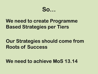 So…
We need to create Programme
Based Strategies per Tiers
Our Strategies should come from
Roots of Success
We need to achieve MoS 13.14
 