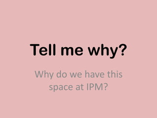 Tell me why?
Why do we have this
space at IPM?
 