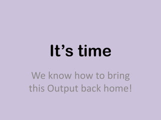 It’s time
We know how to bring
this Output back home!
 