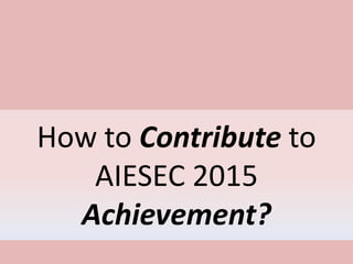 How to Contribute to
AIESEC 2015
Achievement?
 