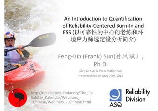 An Introduction to Quantification 
                  of Reliability‐Centered Burn‐In and 
                  of Reliabilit Centered B rn In and
                  ESS (以可靠性为中心的老炼和环
                      境应力筛选定量分析简介)
                      境应力筛选定量分析简介


                Feng‐Bin (Frank) Sun(孙凤斌）, 
                             Ph.D.
                             ©2012 ASQ & Presentation Sun
                            Presented live on May 20th, 2012




http://reliabilitycalendar.org/The_Re
liability_Calendar/Webinars_
liability Calendar/Webinars ‐
_Chinese/Webinars_‐_Chinese.html
 