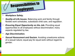 ibilities to
Respons
mployees
E
• Workplace Safety.
• Quality-of-Life Issues. Balancing work and family through
flexible work schedules, subsidized child care, and regulation.
• Ensuring Equal Opportunity on the Job. Providing equal
opportunities to all employees without discrimination; many
aspects regulated by law.
• Age Discrimination.
• Sexual Harassment and Sexism. Avoiding unwelcome actions
of a sexual nature; equal pay for equal work without regard to
gender.

 