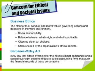 for Ethical
Concern
al Issues
and Societ
Business Ethics
The standards of conduct and moral values governing actions and
decisions in the work environment.
– Social responsibility.
– Balance between what’s right and what’s profitable.
– Often no clear-cut choices.
– Often shaped by the organization’s ethical climate.

Sarbanes-Oxley Act
2002 law that added oversight for the nation’s major companies and a
special oversight board to regulate public accounting firms that audit
the financial records of these corporations.

 