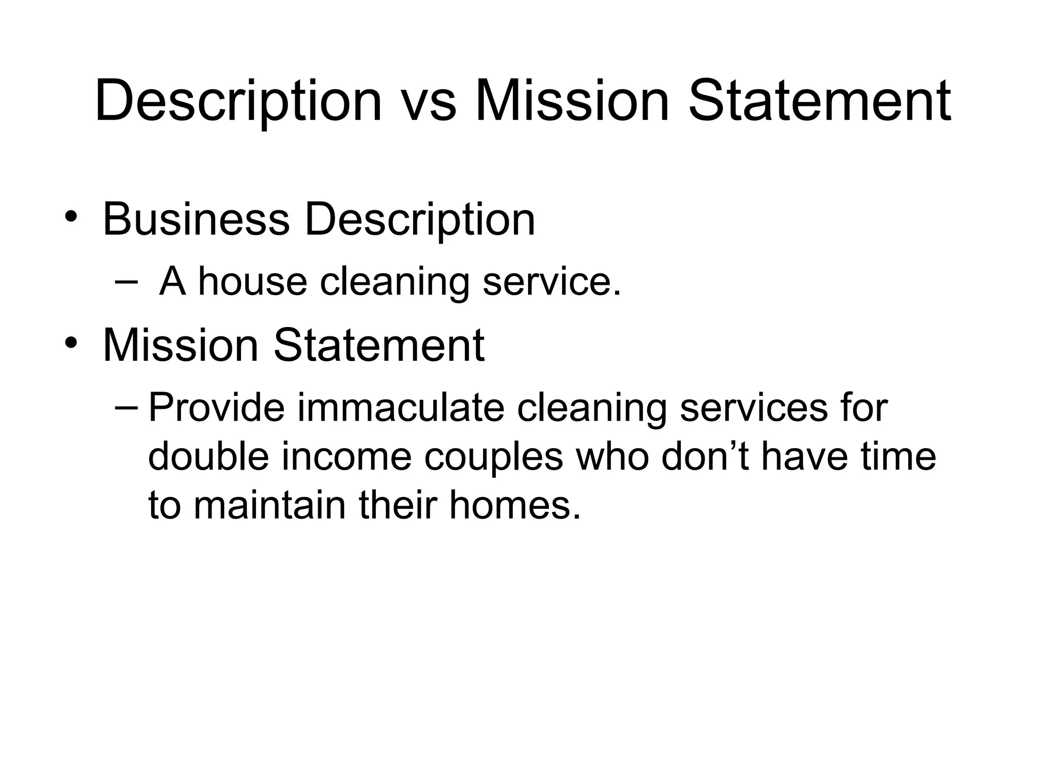 Description vs Mission Statement
• Business Description
– A house cleaning service.

• Mission Statement
– Provide immaculate cleaning services for
double income couples who don’t have time
to maintain their homes.

 