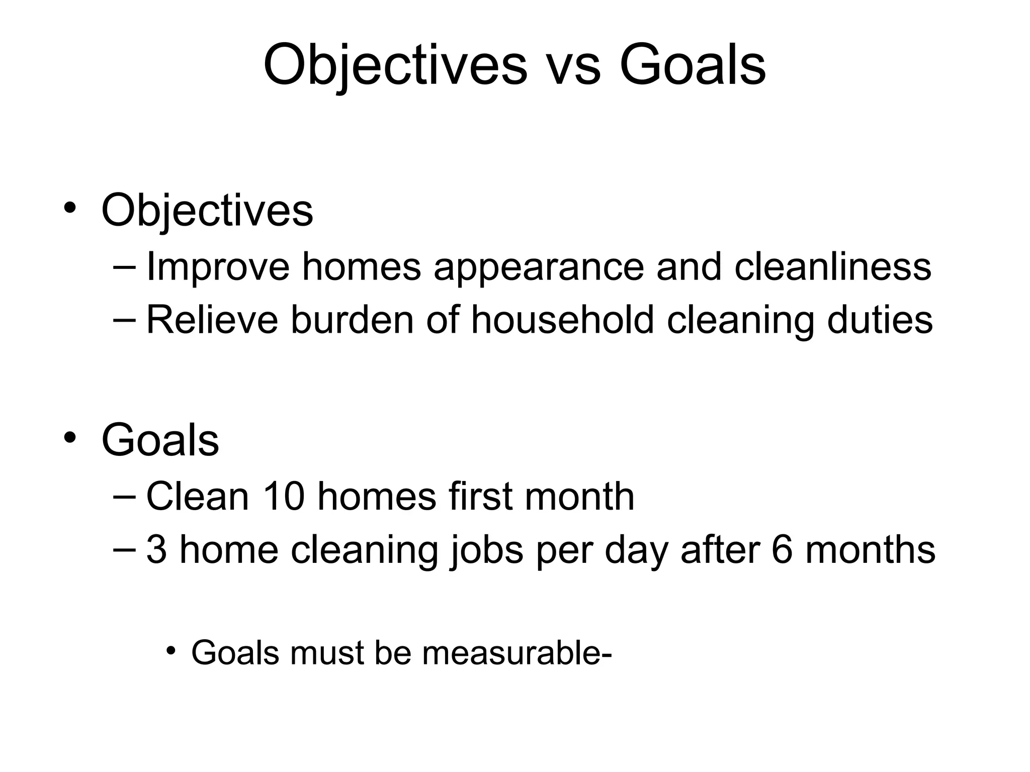 Objectives vs Goals
• Objectives
– Improve homes appearance and cleanliness
– Relieve burden of household cleaning duties

• Goals
– Clean 10 homes first month
– 3 home cleaning jobs per day after 6 months
• Goals must be measurable-

 