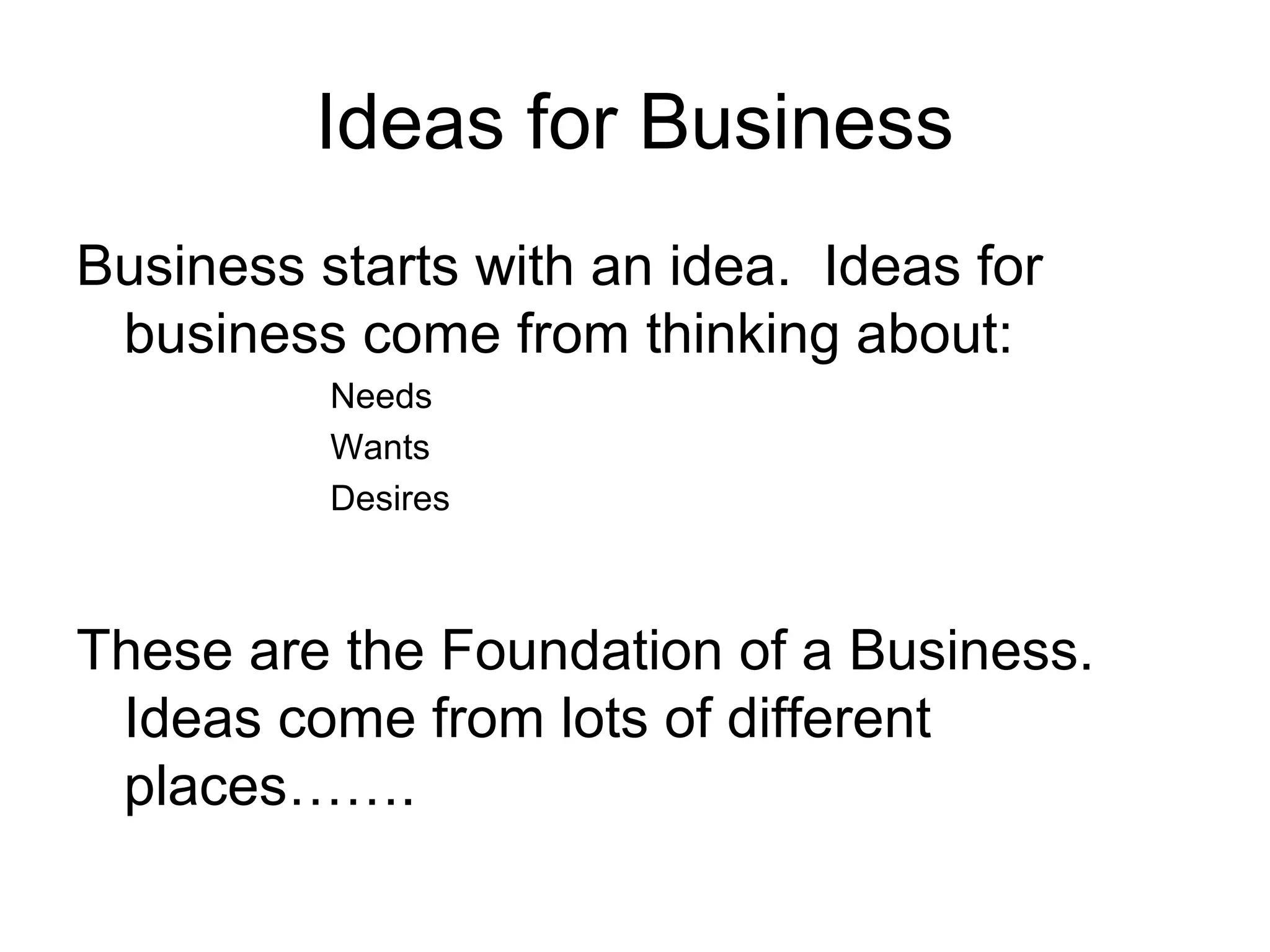 Ideas for Business
Business starts with an idea. Ideas for
business come from thinking about:
Needs
Wants
Desires

These are the Foundation of a Business.
Ideas come from lots of different
places…….

 