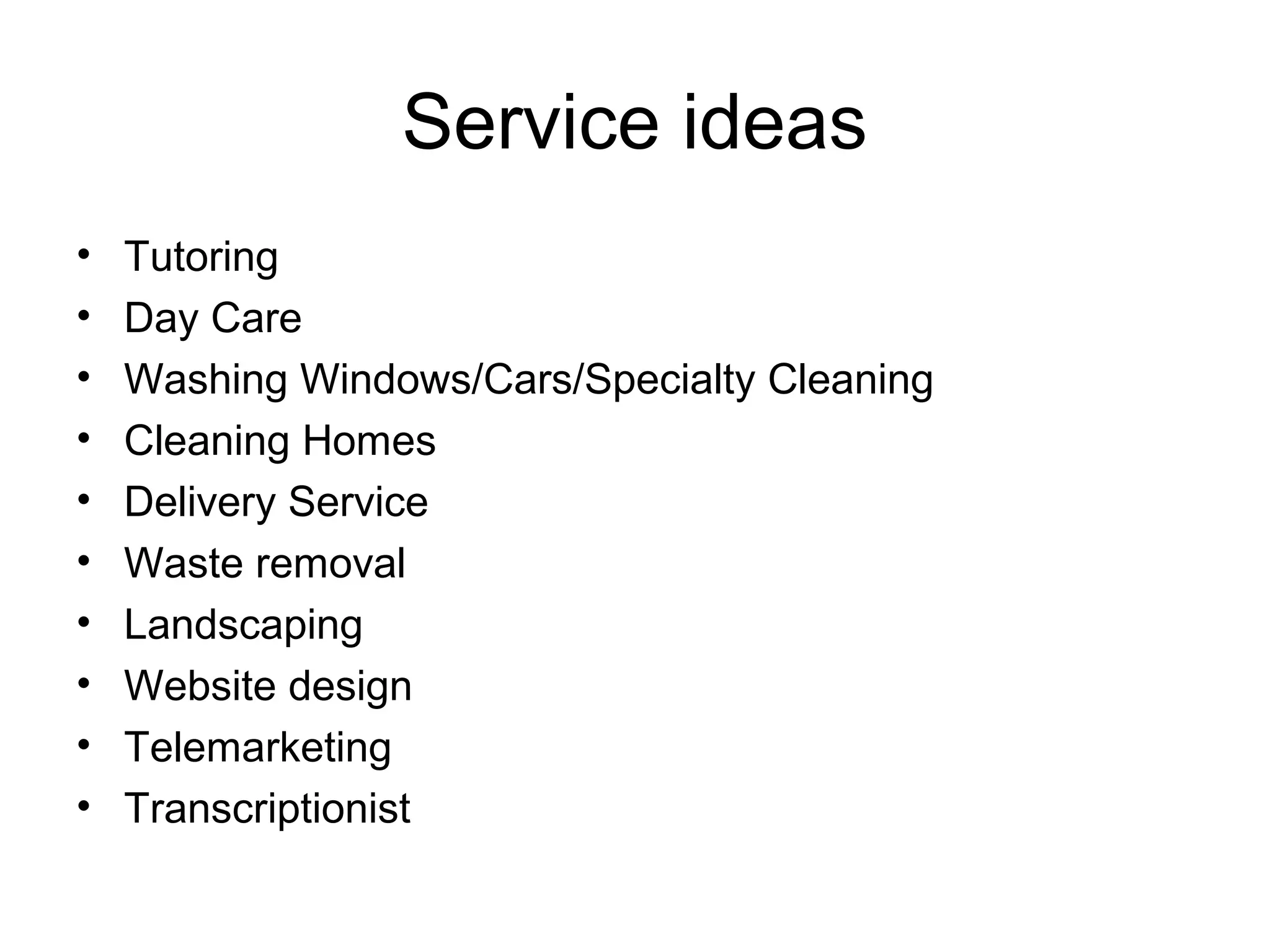 Service ideas
•
•
•
•
•
•
•
•
•
•

Tutoring
Day Care
Washing Windows/Cars/Specialty Cleaning
Cleaning Homes
Delivery Service
Waste removal
Landscaping
Website design
Telemarketing
Transcriptionist

 