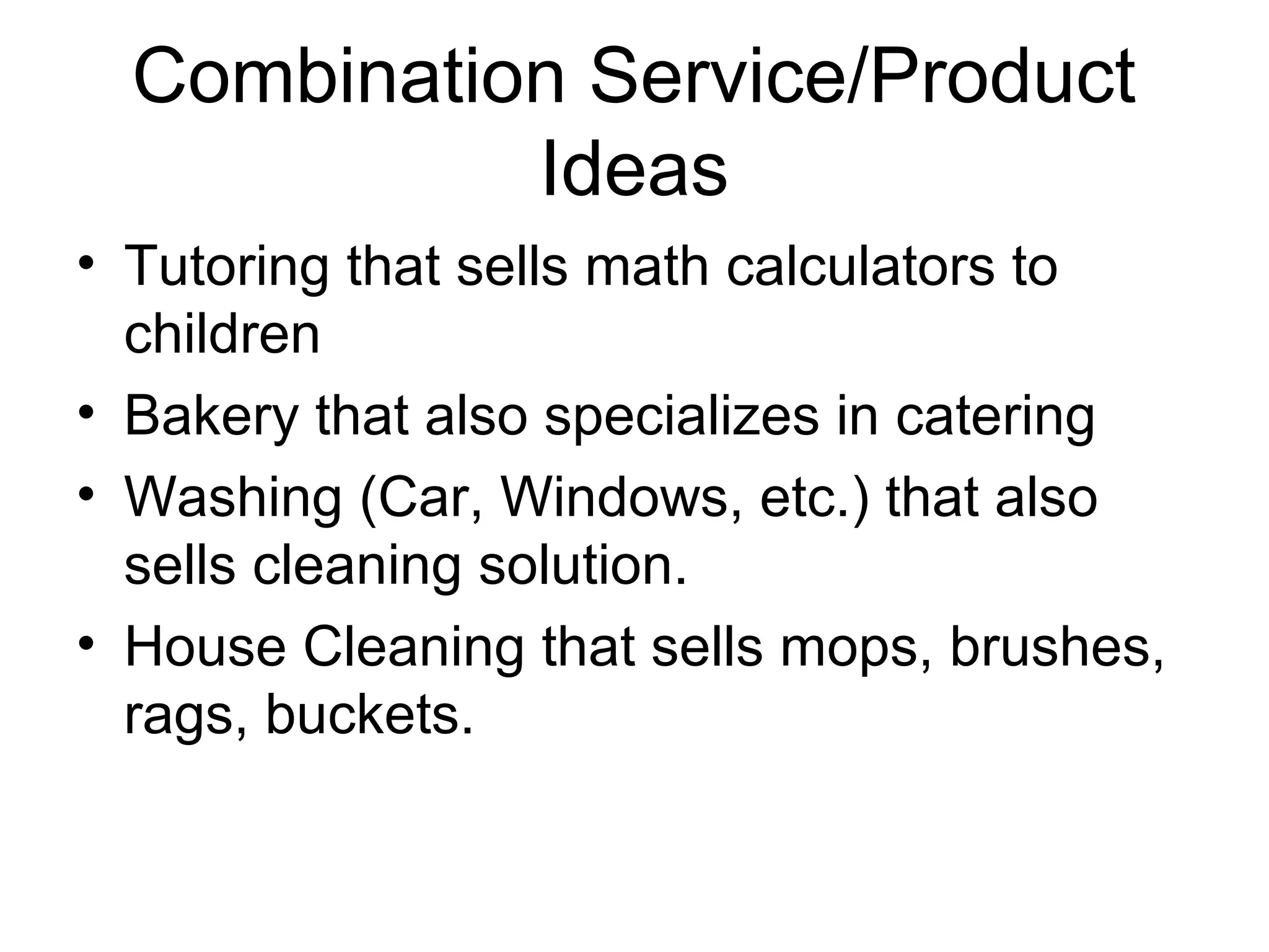 Combination Service/Product
Ideas
• Tutoring that sells math calculators to
children
• Bakery that also specializes in catering
• Washing (Car, Windows, etc.) that also
sells cleaning solution.
• House Cleaning that sells mops, brushes,
rags, buckets.

 