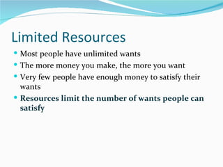 Limited Resources
 Most people have unlimited wants
 The more money you make, the more you want
 Very few people have enough money to satisfy their
  wants
 Resources limit the number of wants people can
  satisfy
 