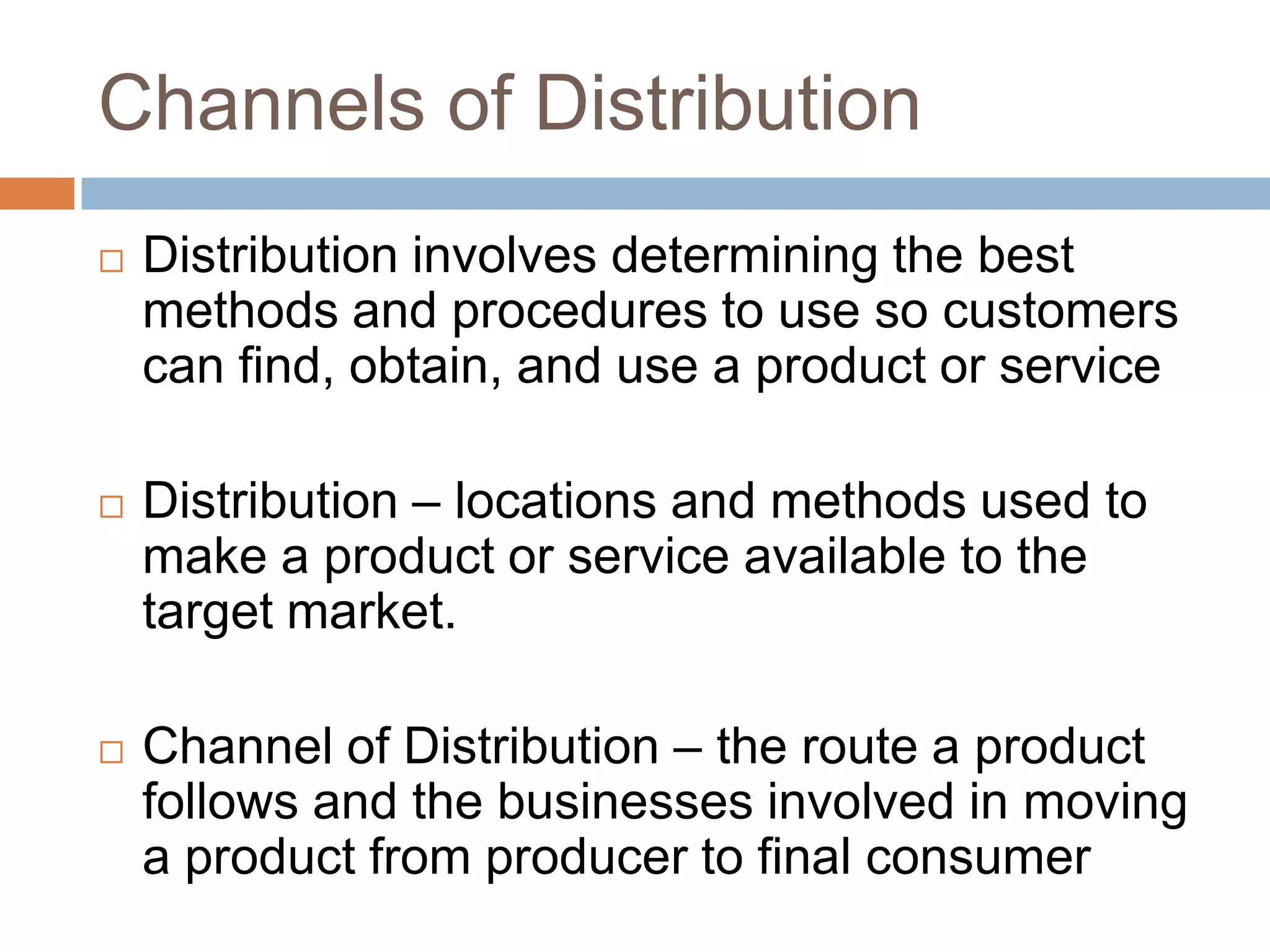 Channels of DistributionDistribution involves determining the best methods and procedures to use so customers can find, obtain, and use a product or serviceDistribution – locations and methods used to make a product or service available to the target market.Channel of Distribution – the route a product follows and the businesses involved in moving a product from producer to final consumer