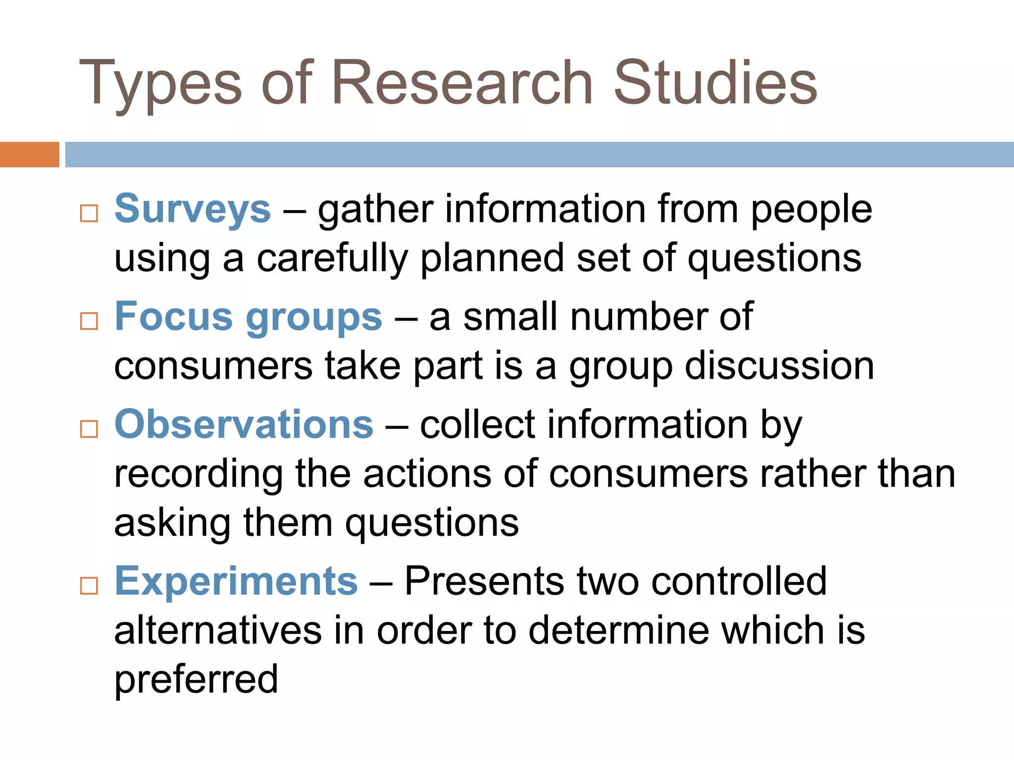 Types of Research StudiesSurveys – gather information from people using a carefully planned set of questionsFocus groups – a small number of consumers take part is a group discussionObservations – collect information by recording the actions of consumers rather than asking them questionsExperiments – Presents two controlled alternatives in order to determine which is preferred 