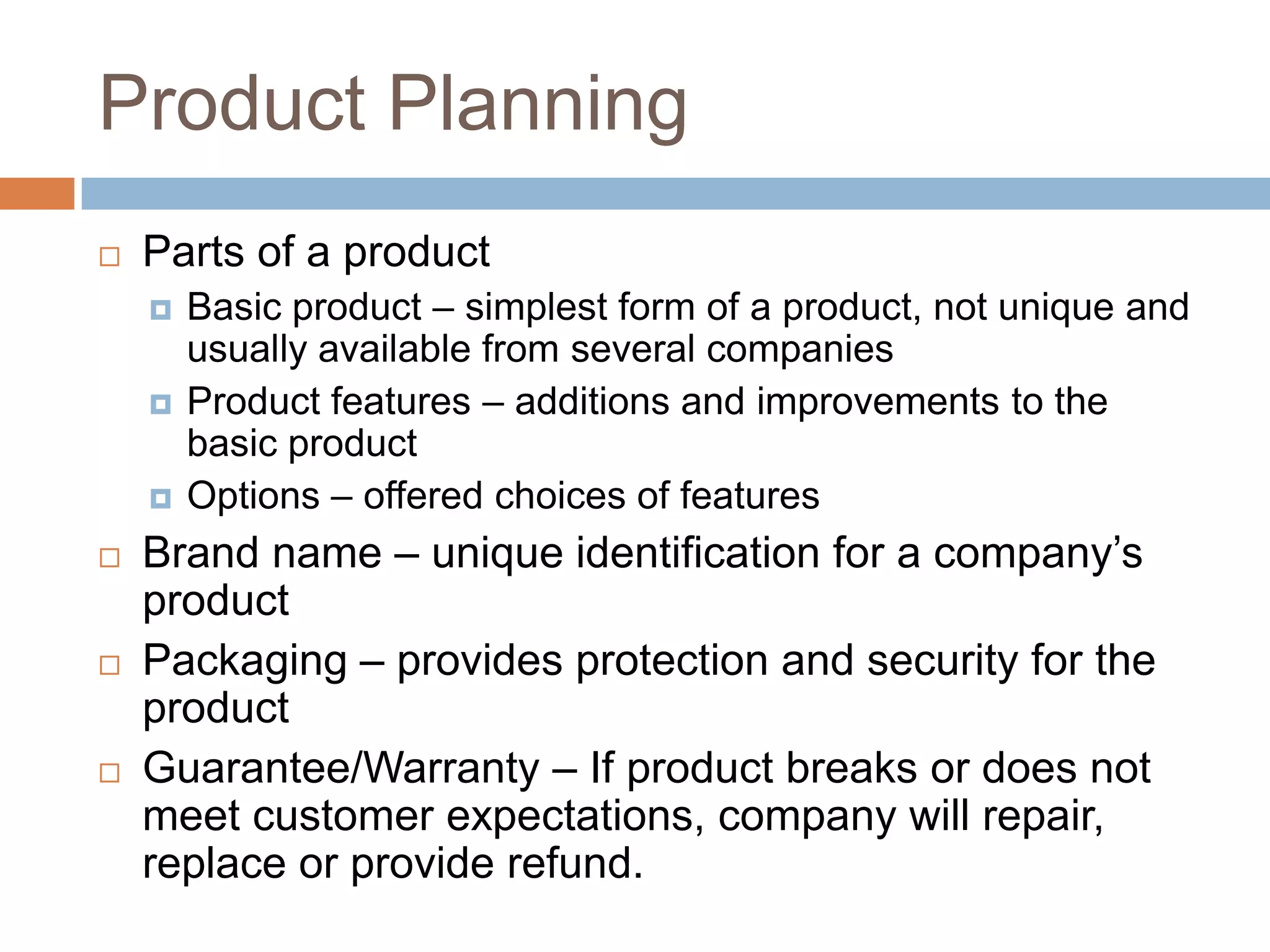 Product PlanningParts of a productBasic product – simplest form of a product, not unique and usually available from several companiesProduct features – additions and improvements to the basic productOptions – offered choices of featuresBrand name – unique identification for a company’s productPackaging – provides protection and security for the productGuarantee/Warranty – If product breaks or does not meet customer expectations, company will repair, replace or provide refund.