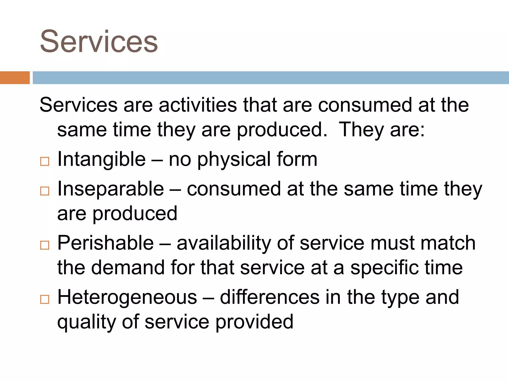 ServicesServices are activities that are consumed at the same time they are produced.  They are:Intangible – no physical formInseparable – consumed at the same time they are producedPerishable – availability of service must match the demand for that service at a specific timeHeterogeneous – differences in the type and quality of service provided
