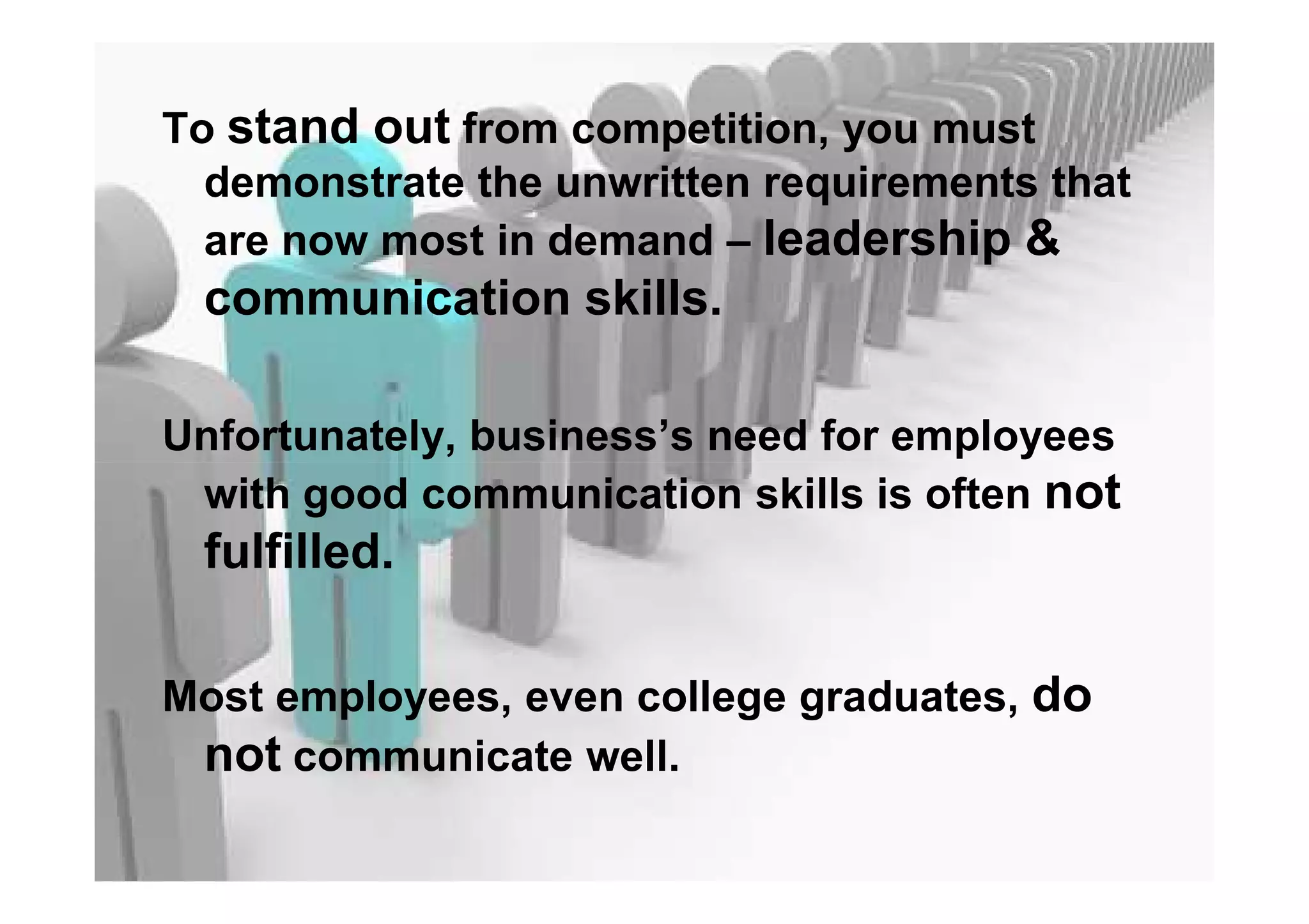 To stand out from competition, you must
demonstrate the unwritten requirements that
are now most in demand – leadership &
communication skills.
Unfortunately, business’s need for employees
with good communication skills is often not
fulfilled.
Most employees, even college graduates, do
not communicate well.
 