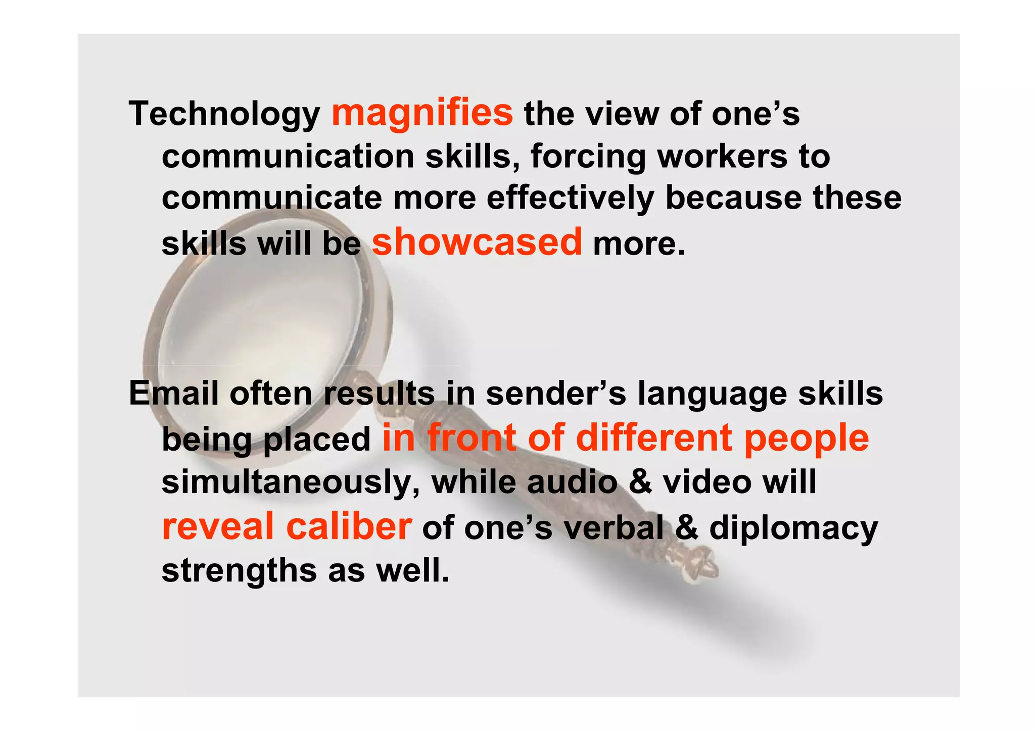 Technology magnifies the view of one’s
communication skills, forcing workers to
communicate more effectively because these
skills will be showcased more.
Email often results in sender’s language skills
being placed in front of different people
simultaneously, while audio & video will
reveal caliber of one’s verbal & diplomacy
strengths as well.
 