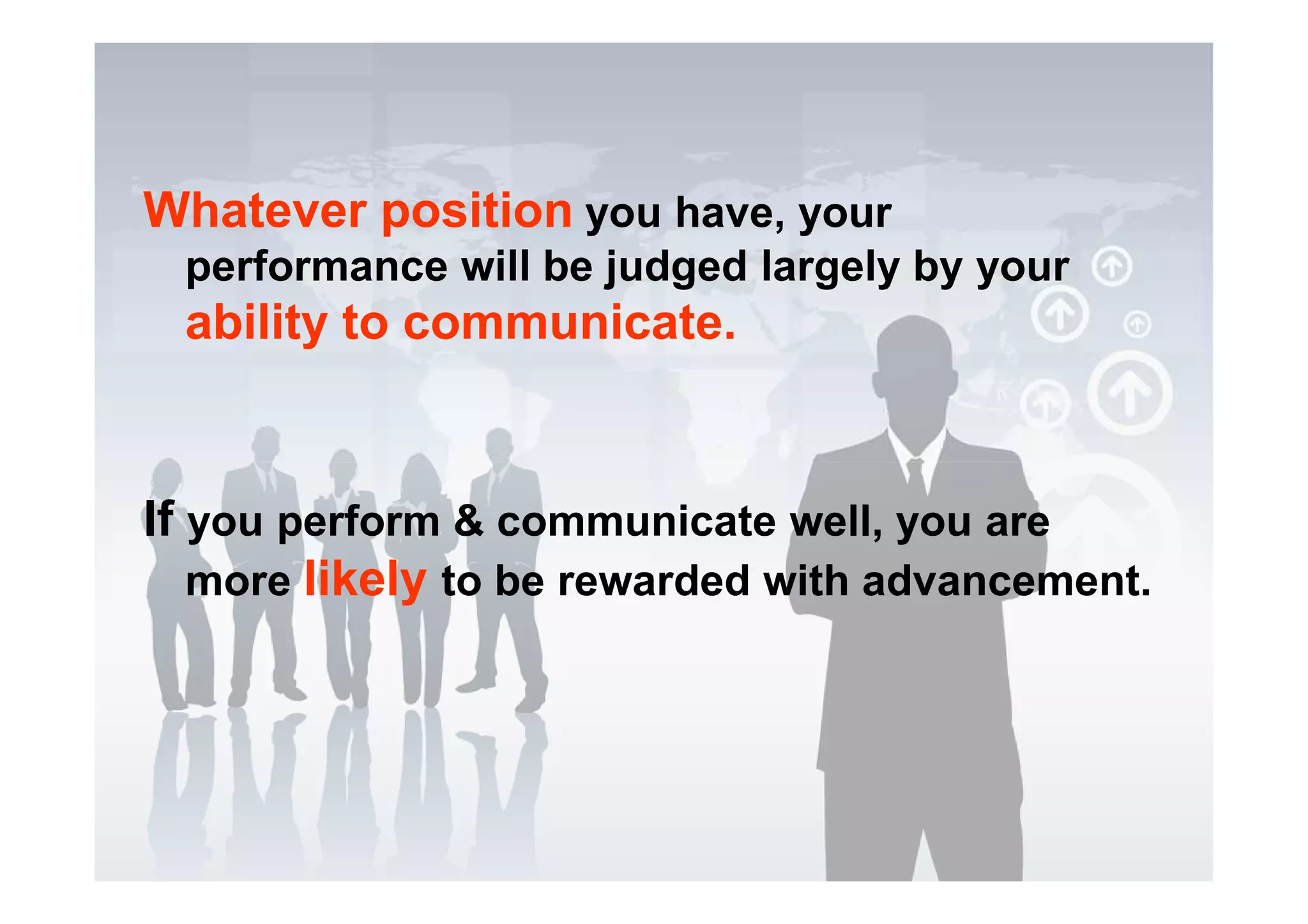 Whatever position you have, your
performance will be judged largely by your
ability to communicate.
If you perform & communicate well, you are
more likely to be rewarded with advancement.
 