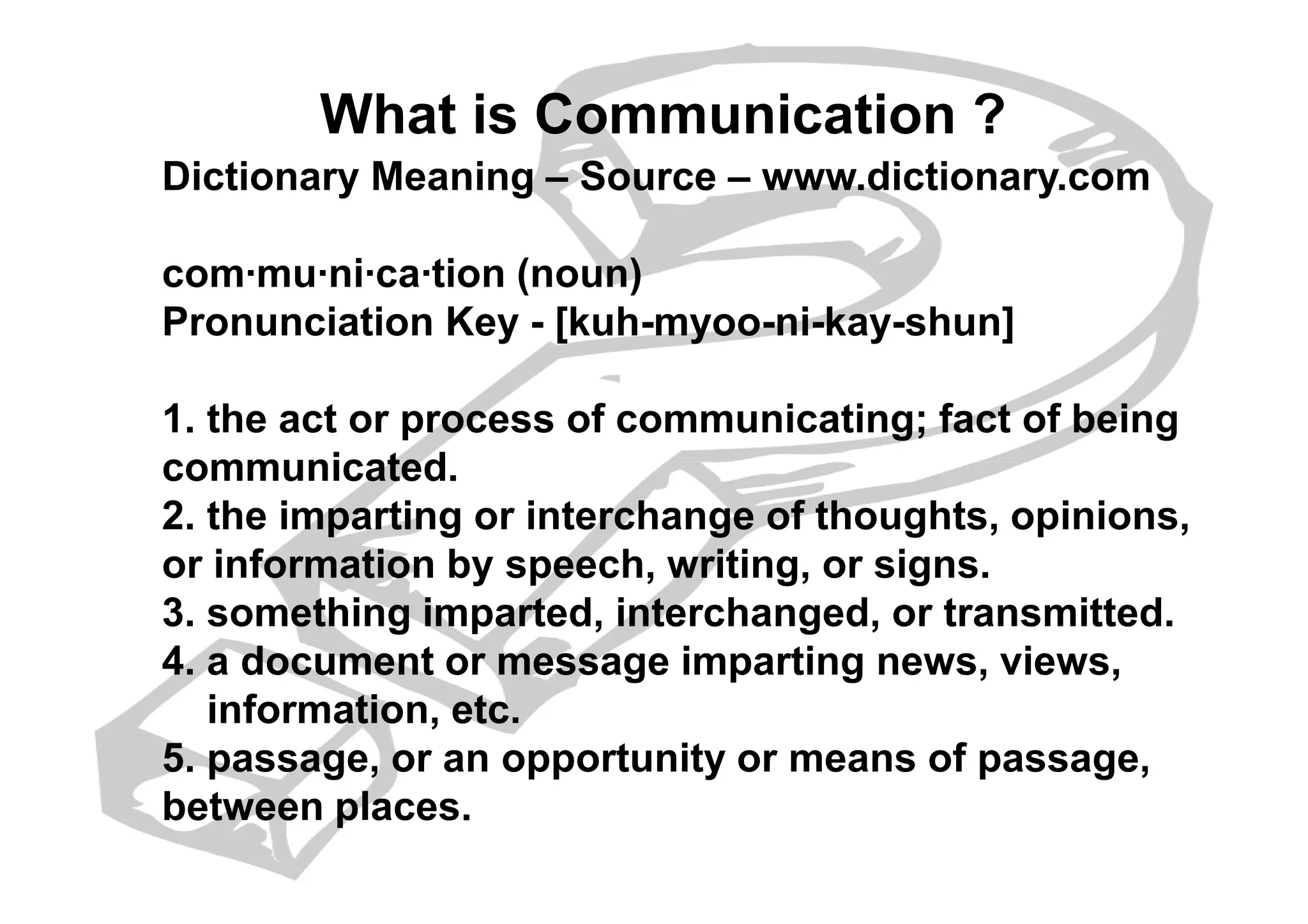 What is Communication ?
Dictionary Meaning – Source – www.dictionary.com
com·mu·ni·ca·tion (noun)
Pronunciation Key - [kuh-myoo-ni-kay-shun]
1. the act or process of communicating; fact of being
communicated.communicated.
2. the imparting or interchange of thoughts, opinions,
or information by speech, writing, or signs.
3. something imparted, interchanged, or transmitted.
4. a document or message imparting news, views,
information, etc.
5. passage, or an opportunity or means of passage,
between places.
 