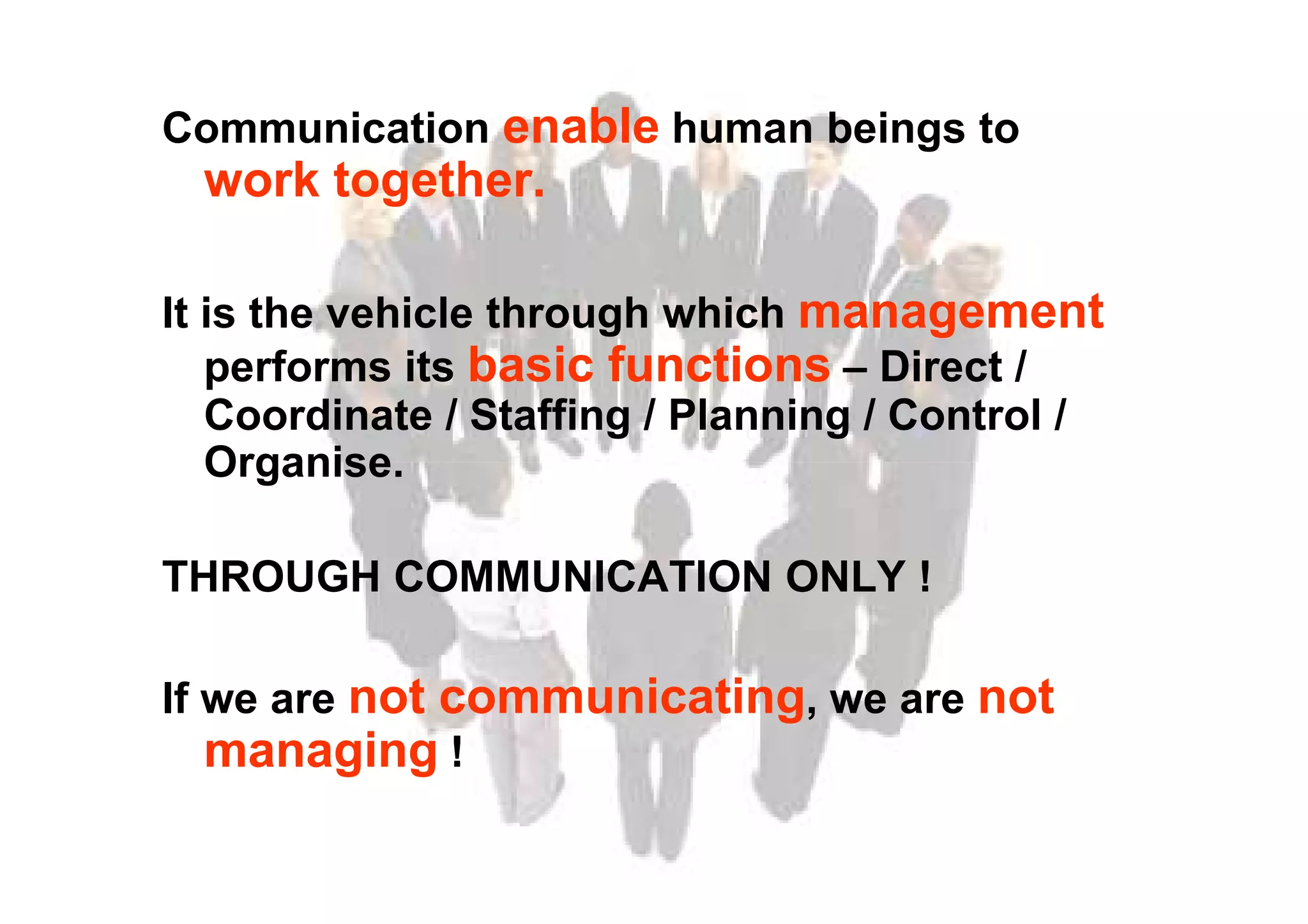 Communication enable human beings to
work together.
It is the vehicle through which management
performs its basic functions – Direct /
Coordinate / Staffing / Planning / Control /
Organise.Organise.
THROUGH COMMUNICATION ONLY !
If we are not communicating, we are not
managing !
 