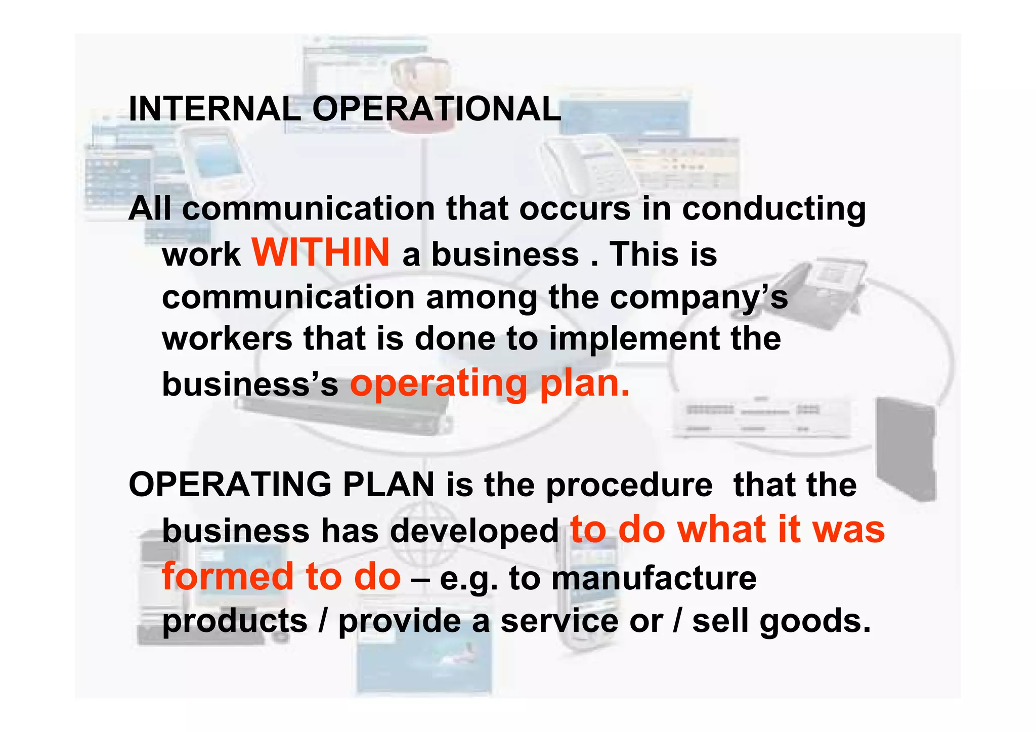 INTERNAL OPERATIONAL
All communication that occurs in conducting
work WITHIN a business . This is
communication among the company’s
workers that is done to implement the
business’s operating plan.business’s operating plan.
OPERATING PLAN is the procedure that the
business has developed to do what it was
formed to do – e.g. to manufacture
products / provide a service or / sell goods.
 