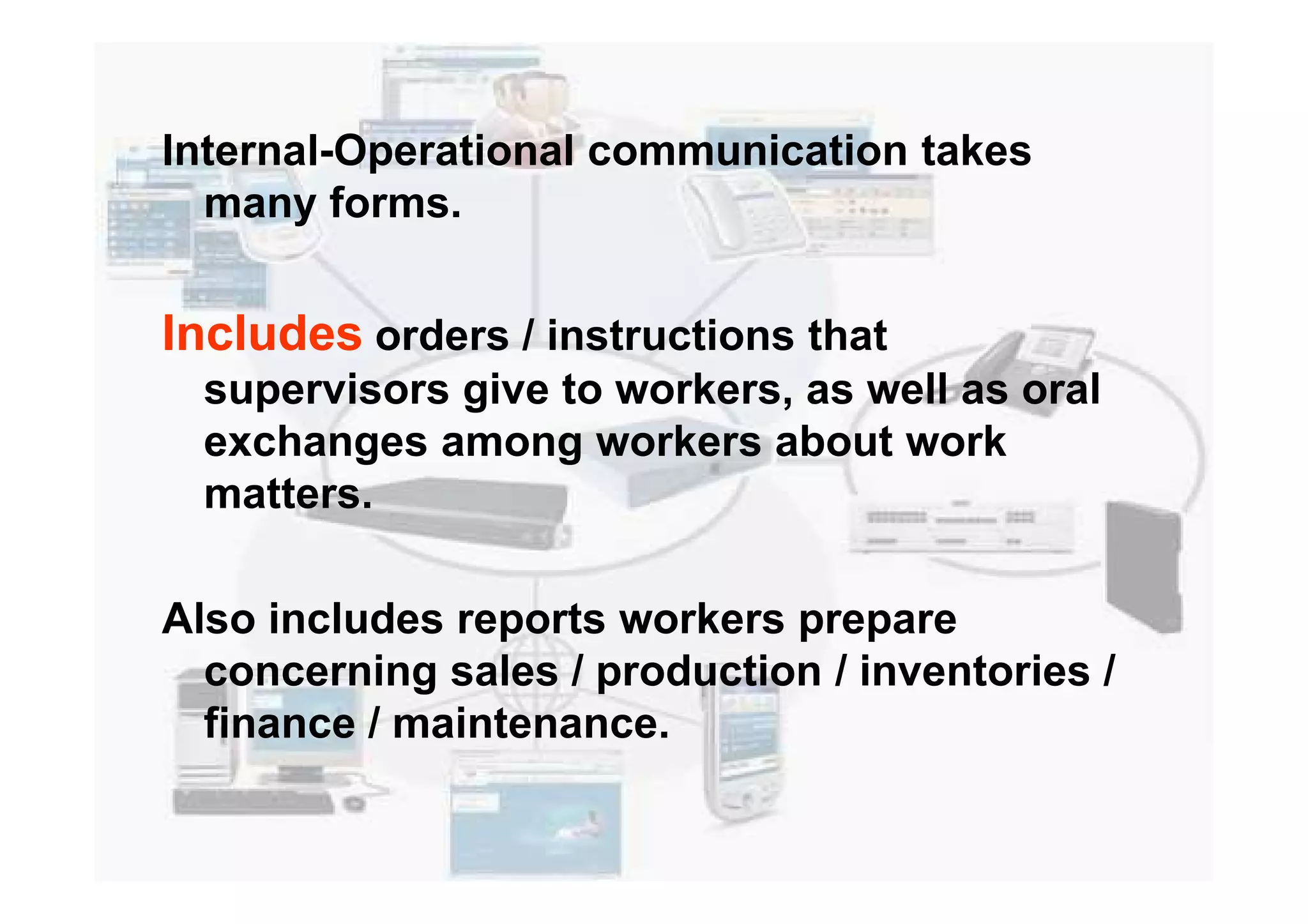 Internal-Operational communication takes
many forms.
Includes orders / instructions that
supervisors give to workers, as well as oral
exchanges among workers about workexchanges among workers about work
matters.
Also includes reports workers prepare
concerning sales / production / inventories /
finance / maintenance.
 